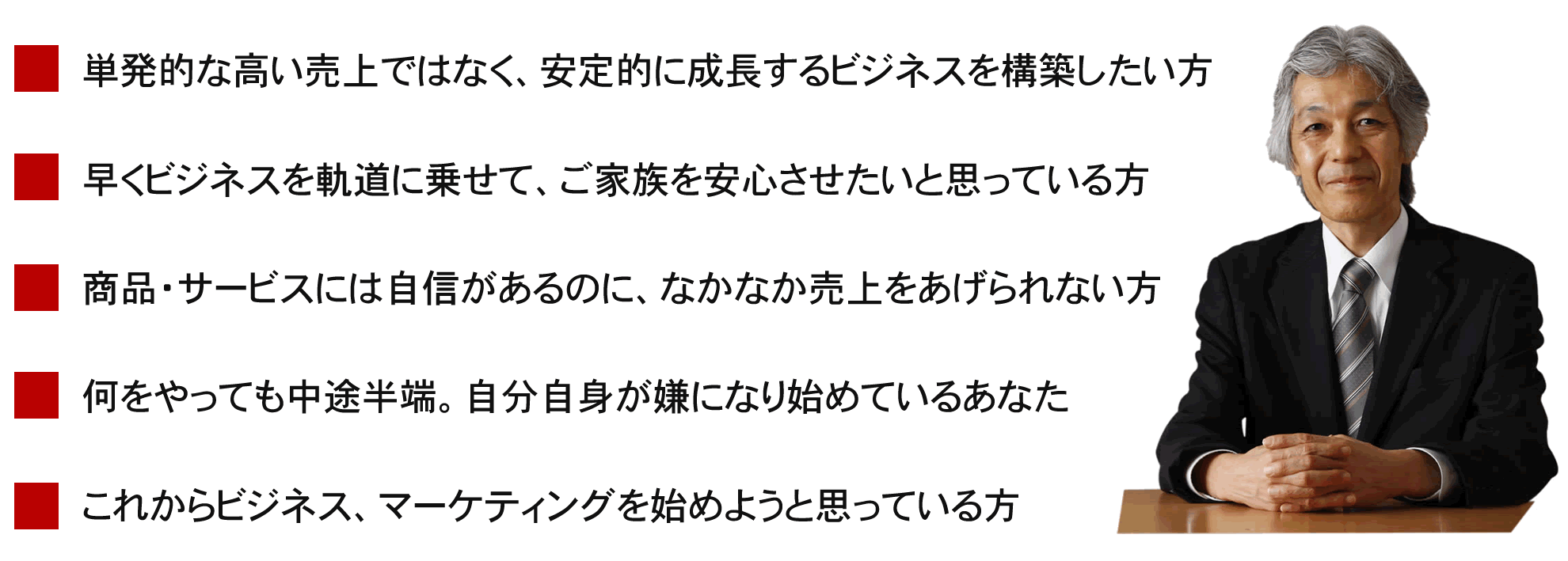 この講座は、こんな方におすすめです。１．単発的な高い売上ではなく、安定的に成長するビジネスを構築したい方。２．早くビジネスを軌道に乗せて、ご家族を安心させたいと思っている方。３．商品・サービスには自信があるのに、なかなか売上をあげられない方。４．何をやっても中途半端。自分自身が嫌になり始めているあなた。５．これからビジネス、マーケティングを始めようと思っている方