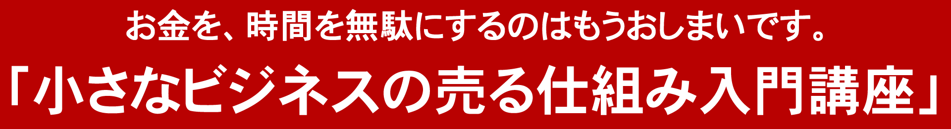 お金を、時間を無駄にするのはもうおしまいです。「小さなビジネスの売る仕組み入門講座」